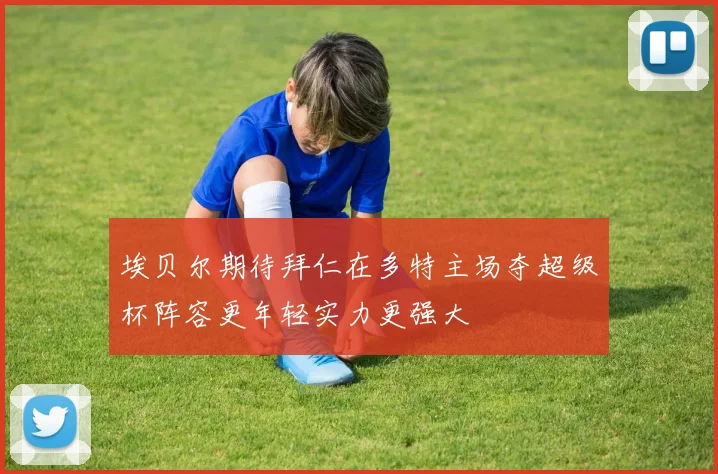 埃贝尔期待拜仁在多特主场夺超级杯阵容更年轻实力更强大